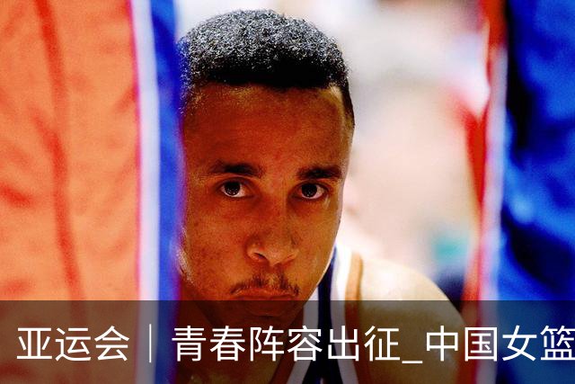 亚运会｜青春阵容出征 中国女篮剑指三连冠